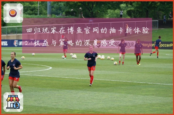 回归玩家在博鱼官网的抽卡新体验：收益与策略的深度感受