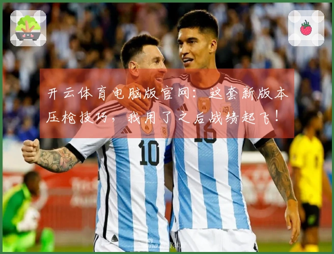 开云体育电脑版官网：这套新版本压枪技巧，我用了之后战绩起飞！